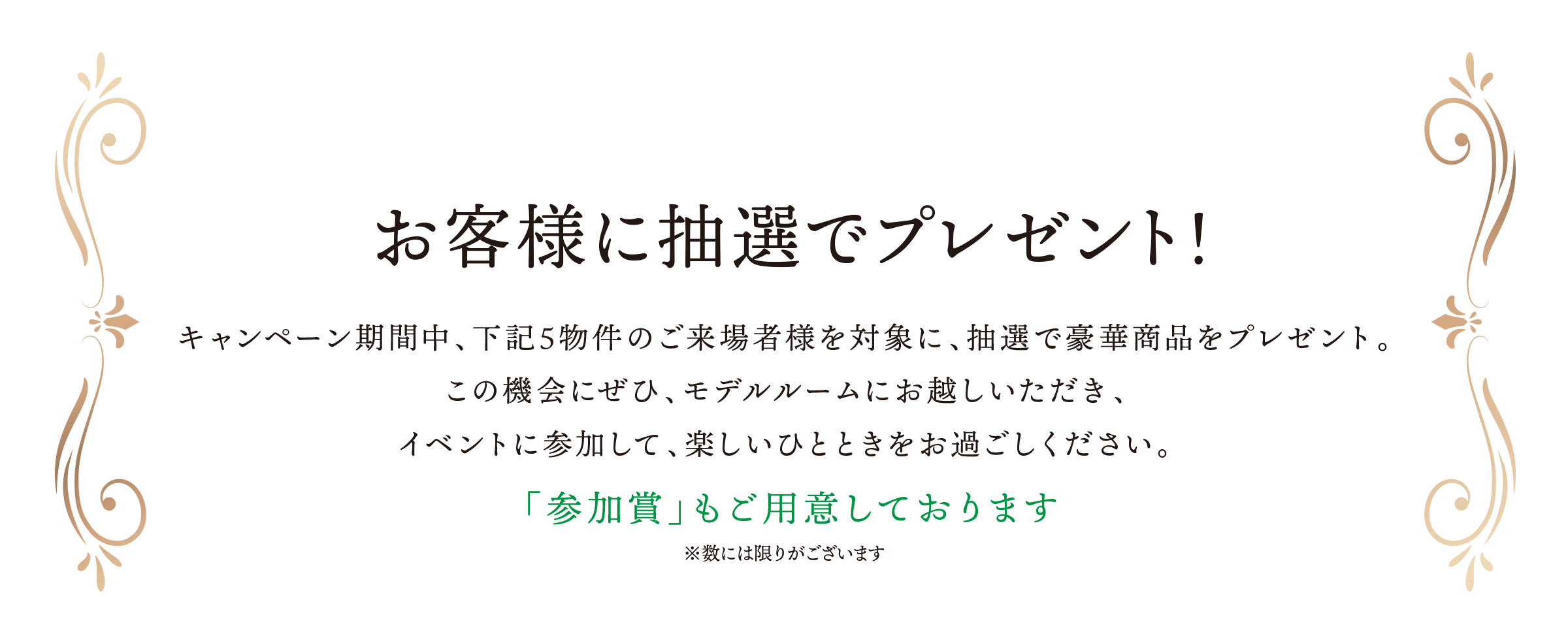 お客様に抽選でプレゼント！／キャンペーン期間中、下記5物件のご来場者様を対象に、抽選で豪華商品をプレゼント。この機会にぜひ、モデルルームにお越しいただき、イベントに参加して、楽しいひとときをお過ごしください。／「参加賞」もご用意しております※数には限りがございます