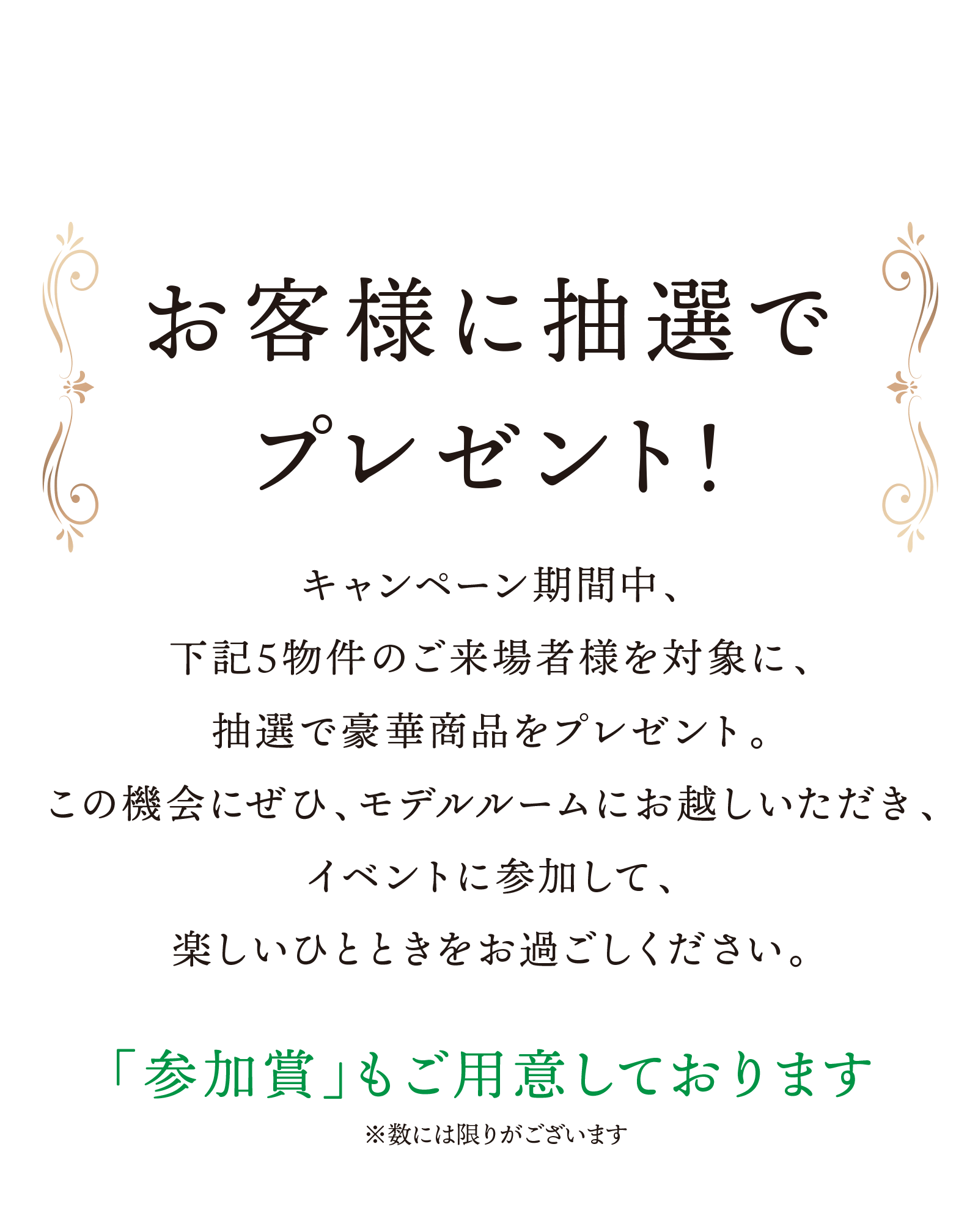 お客様に抽選でプレゼント！／キャンペーン期間中、下記5物件のご来場者様を対象に、抽選で豪華商品をプレゼント。この機会にぜひ、モデルルームにお越しいただき、イベントに参加して、楽しいひとときをお過ごしください。／「参加賞」もご用意しております※数には限りがございます