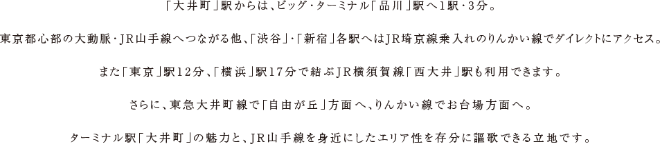 「大井町」駅からは、ビッグ・ターミナル「品川」駅へ1駅・3分。東京都心部の大動脈・JR山手線へつながる他、「渋谷」・「新宿」各駅へはJR埼京線乗入れのりんかい線でダイレクトにアクセス。また「東京」駅12分、「横浜」駅17分で結ぶJR横須賀線「西大井」駅も利用できます。さらに、東急大井町線で「自由が丘」方面へ、りんかい線でお台場方面へ。ターミナル駅「大井町」の魅力と、JR山手線を身近にしたエリア性を存分に謳歌できる立地です。