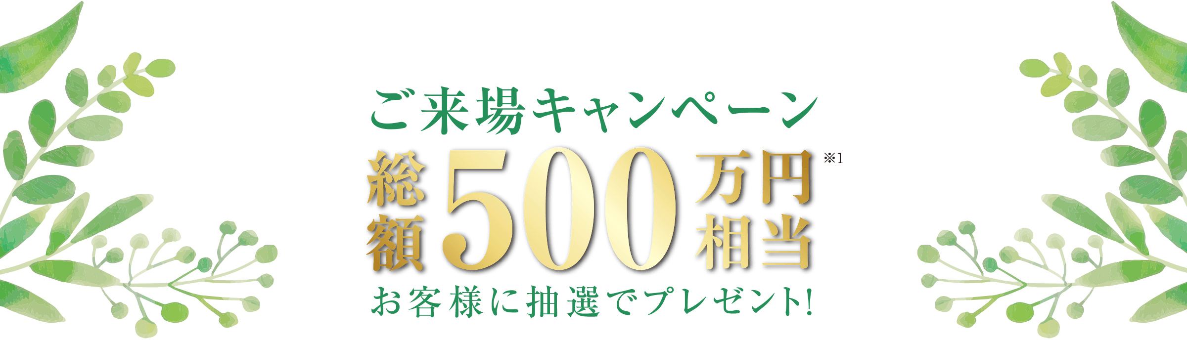 ご来場キャンペーン 総額500万円相当 お客様に抽選でプレゼント!