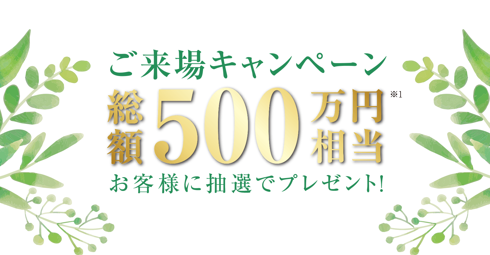 ご来場キャンペーン 総額500万円相当 お客様に抽選でプレゼント!