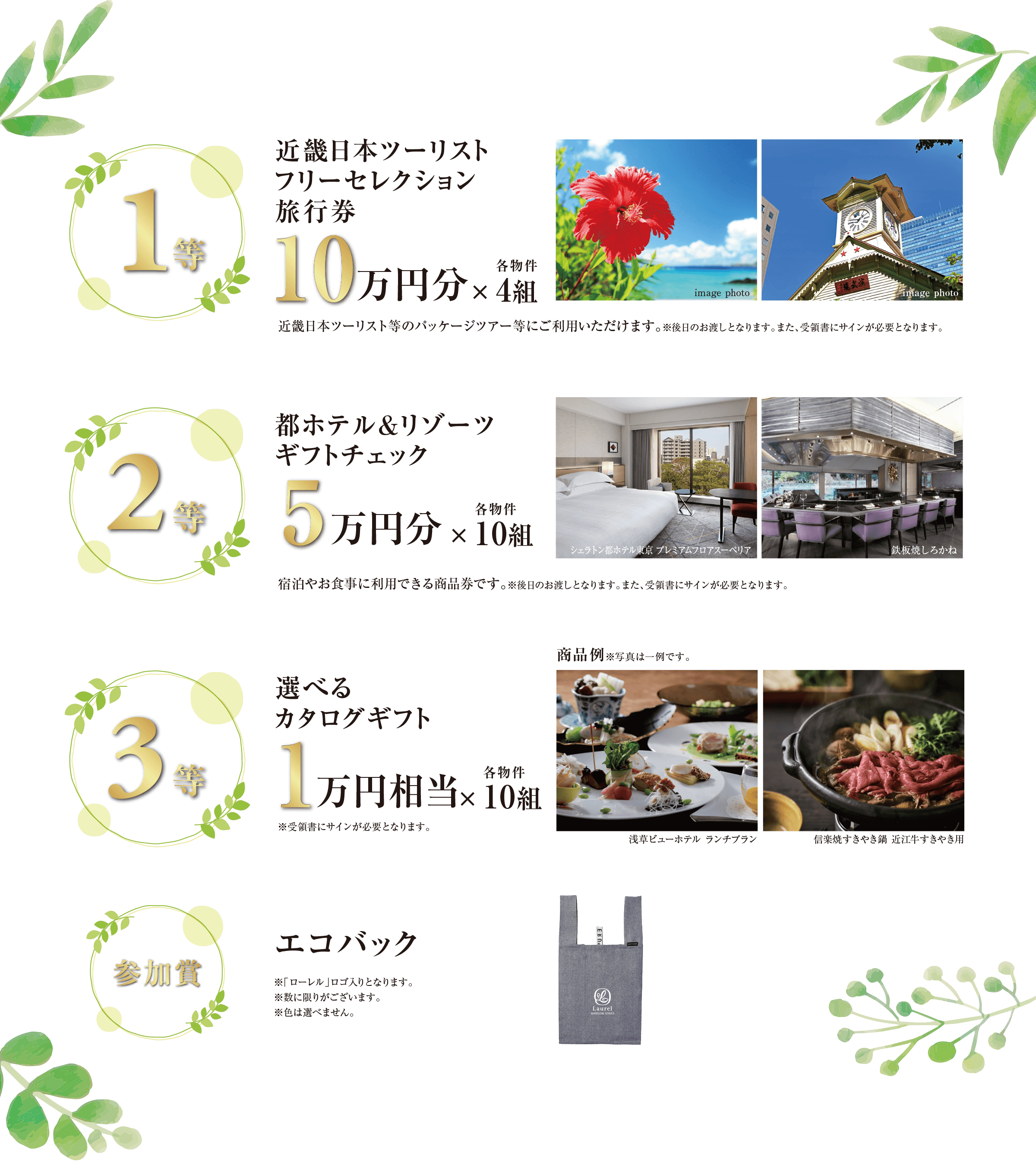 ((1等)) 近畿日本ツーリストフリーセレクション旅行券 10万円分×各物件4組/近畿日本ツーリスト等のパッケージツアー等にご利用いただけます。※後日のお渡しとなります。また、受領書にサインが必要となります。|((2等)) 都ホテル&リゾーツ ギフトチェック 5万円分×各物件10組/宿泊やお食事に利用できる商品券です。※後日のお渡しとなります。また、受領書にサインが必要となります。|((3等)) 選べるカタログギフト 1万円相当×各物件10組/※受領書にサインが必要となります。|((参加賞)) エコバック/※「ローレル」ロゴ入りとなります。※数に限りがございます。※色は選べません。