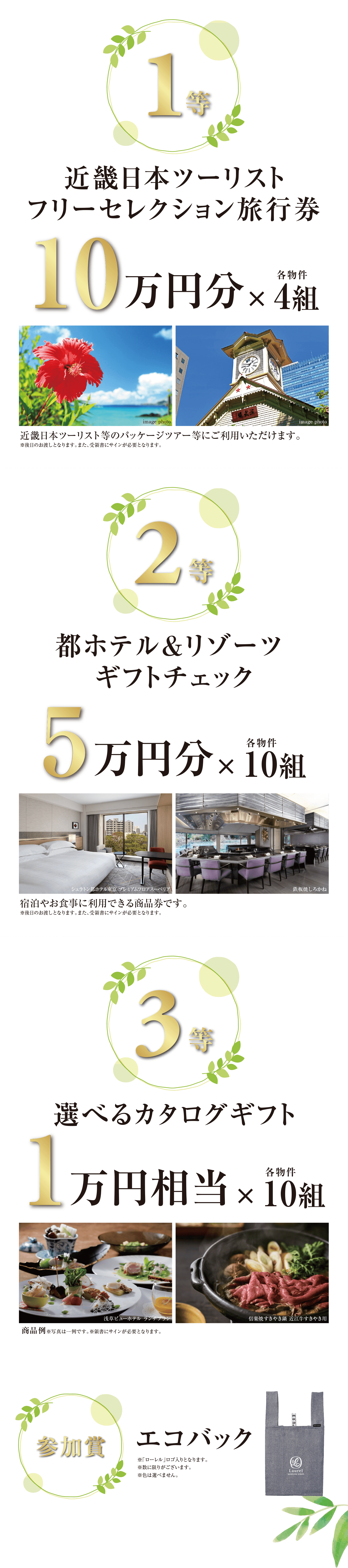 ((1等)) 近畿日本ツーリストフリーセレクション旅行券 10万円分×各物件4組/近畿日本ツーリスト等のパッケージツアー等にご利用いただけます。※後日のお渡しとなります。また、受領書にサインが必要となります。|((2等)) 都ホテル&リゾーツ ギフトチェック 5万円分×各物件10組/宿泊やお食事に利用できる商品券です。※後日のお渡しとなります。また、受領書にサインが必要となります。|((3等)) 選べるカタログギフト 1万円相当×各物件10組/※受領書にサインが必要となります。|((参加賞)) エコバック/※「ローレル」ロゴ入りとなります。※数に限りがございます。※色は選べません。